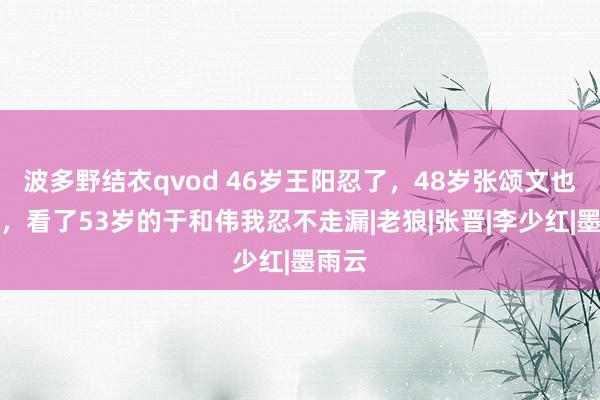 波多野结衣qvod 46岁王阳忍了，48岁张颂文也忍了，看了53岁的于和伟我忍不走漏|老狼|张晋|李少红|墨雨云