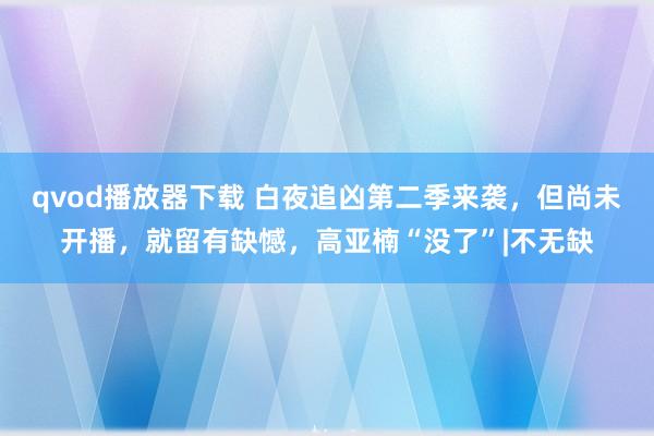 qvod播放器下载 白夜追凶第二季来袭，但尚未开播，就留有缺憾，高亚楠“没了”|不无缺