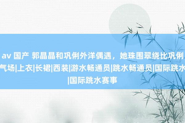 av 国产 郭晶晶和巩俐外洋偶遇，她珠围翠绕比巩俐还有气场|上衣|长裙|西装|游水畅通员|跳水畅通员|国际跳水赛事