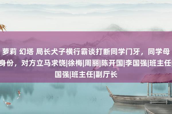 萝莉 幻塔 局长犬子横行霸谈打断同学门牙，同学母亲亮明身份，对方立马求饶|徐梅|周丽|陈开国|李国强|班主任|副厅长