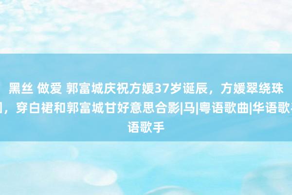 黑丝 做爱 郭富城庆祝方媛37岁诞辰，方媛翠绕珠围，穿白裙和郭富城甘好意思合影|马|粤语歌曲|华语歌手