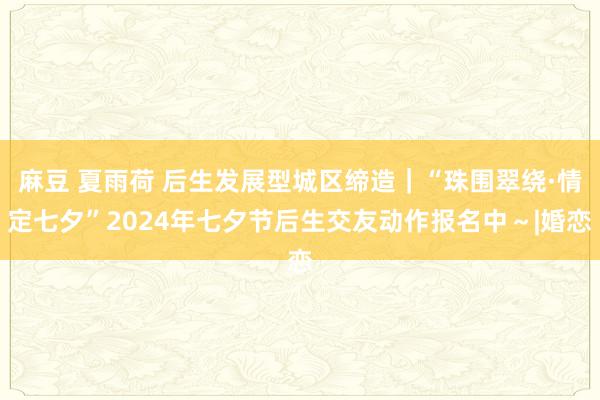 麻豆 夏雨荷 后生发展型城区缔造｜“珠围翠绕·情定七夕”2024年七夕节后生交友动作报名中～|婚恋