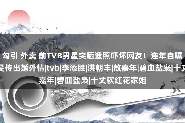 勾引 外卖 前TVB男星突晒遗照吓坏网友！连年自曝仳离与蒋家旻传出婚外情|tvb|李添胜|洪朝丰|敖嘉年|碧血盐枭|十丈软红花家姐