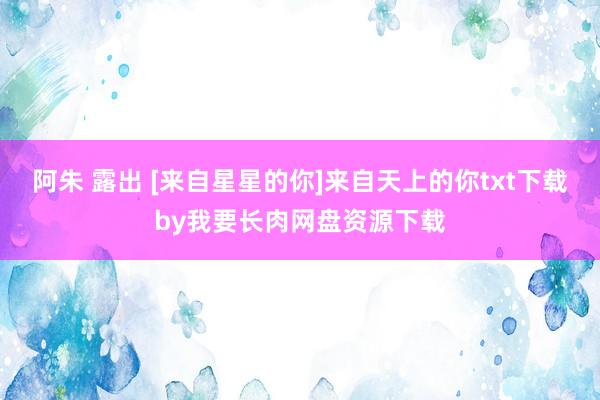 阿朱 露出 [来自星星的你]来自天上的你txt下载by我要长肉网盘资源下载