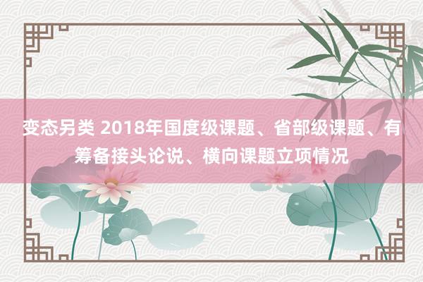 变态另类 2018年国度级课题、省部级课题、有筹备接头论说、横向课题立项情况