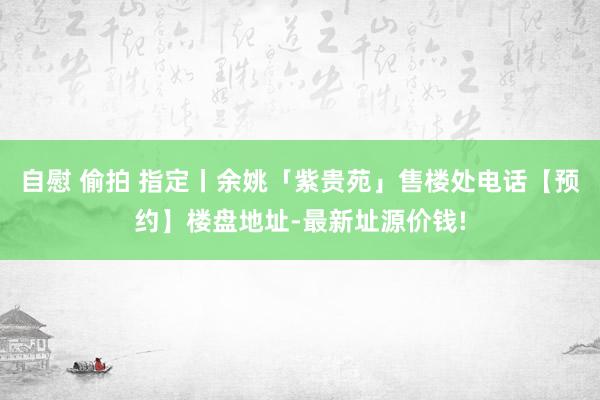 自慰 偷拍 指定丨余姚「紫贵苑」售楼处电话【预约】楼盘地址-最新址源价钱!