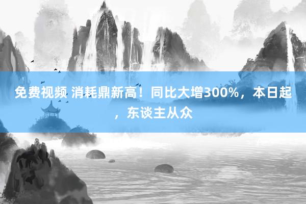 免费视频 消耗鼎新高！同比大增300%，本日起，东谈主从众