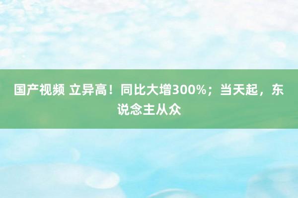 国产视频 立异高！同比大增300%；当天起，东说念主从众