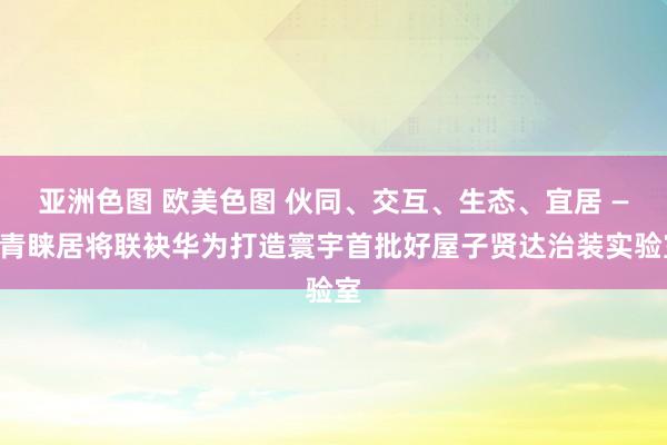 亚洲色图 欧美色图 伙同、交互、生态、宜居 ——青睐居将联袂华为打造寰宇首批好屋子贤达治装实验室