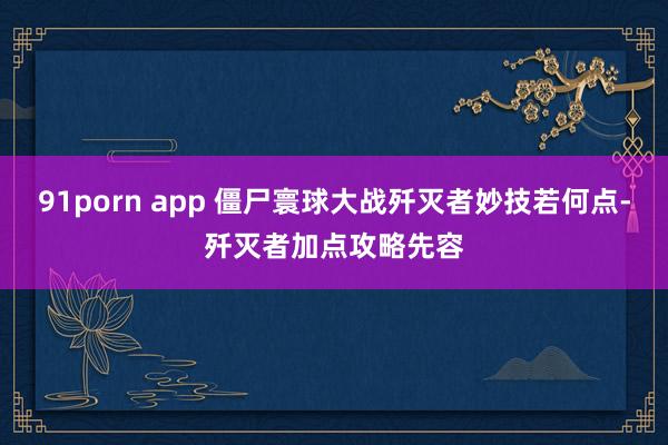 91porn app 僵尸寰球大战歼灭者妙技若何点-歼灭者加点攻略先容