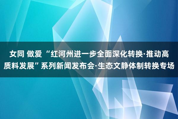 女同 做爱 “红河州进一步全面深化转换·推动高质料发展”系列新闻发布会·生态文静体制转换专场