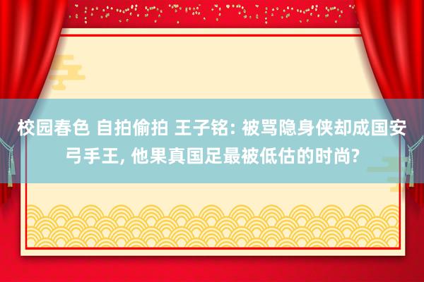 校园春色 自拍偷拍 王子铭: 被骂隐身侠却成国安弓手王, 他果真国足最被低估的时尚?